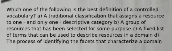 Which one of the following is the best definition of a controlled vocabulary? a) A traditional classification that assigns a resource to one - and only one - descriptive category b) A group of resources that has been selected for some purpose c) A fixed list of terms that can be used to describe resources in a domain d) The process of identifying the facets that characterize a domain