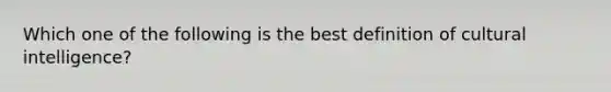 Which one of the following is the best definition of cultural intelligence?