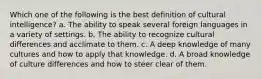 Which one of the following is the best definition of cultural intelligence? a. The ability to speak several foreign languages in a variety of settings. b. The ability to recognize cultural differences and acclimate to them. c. A deep knowledge of many cultures and how to apply that knowledge. d. A broad knowledge of culture differences and how to steer clear of them.