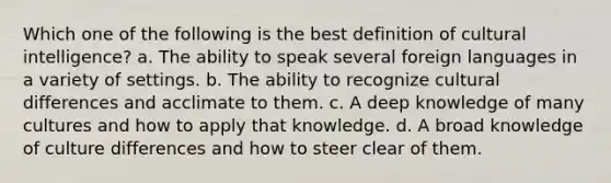 Which one of the following is the best definition of cultural intelligence? a. The ability to speak several foreign languages in a variety of settings. b. The ability to recognize cultural differences and acclimate to them. c. A deep knowledge of many cultures and how to apply that knowledge. d. A broad knowledge of culture differences and how to steer clear of them.