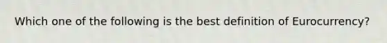 Which one of the following is the best definition of Eurocurrency?