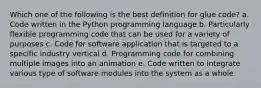 Which one of the following is the best definition for glue code? a. Code written in the Python programming language b. Particularly flexible programming code that can be used for a variety of purposes c. Code for software application that is targeted to a specific industry vertical d. Programming code for combining multiple images into an animation e. Code written to integrate various type of software modules into the system as a whole