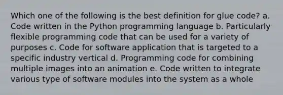 Which one of the following is the best definition for glue code? a. Code written in the Python programming language b. Particularly flexible programming code that can be used for a variety of purposes c. Code for software application that is targeted to a specific industry vertical d. Programming code for combining multiple images into an animation e. Code written to integrate various type of software modules into the system as a whole