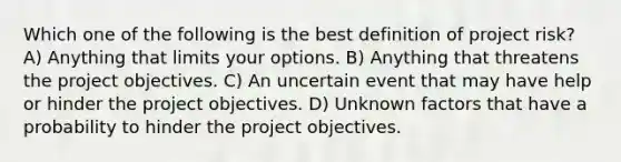 Which one of the following is the best definition of project risk? A) Anything that limits your options. B) Anything that threatens the project objectives. C) An uncertain event that may have help or hinder the project objectives. D) Unknown factors that have a probability to hinder the project objectives.