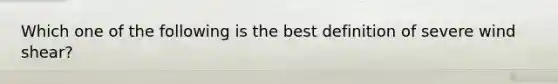 Which one of the following is the best definition of severe wind shear?