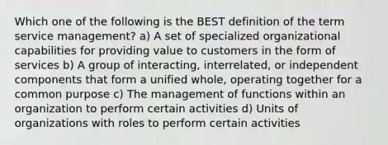 Which one of the following is the BEST definition of the term service management? a) A set of specialized organizational capabilities for providing value to customers in the form of services b) A group of interacting, interrelated, or independent components that form a unified whole, operating together for a common purpose c) The management of functions within an organization to perform certain activities d) Units of organizations with roles to perform certain activities