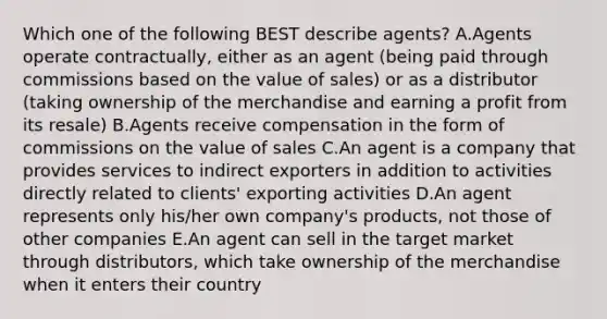 Which one of the following BEST describe​ agents? A.Agents operate​ contractually, either as an agent​ (being paid through commissions based on the value of​ sales) or as a distributor​ (taking ownership of the merchandise and earning a profit from its​ resale) B.Agents receive compensation in the form of commissions on the value of sales C.An agent is a company that provides services to indirect exporters in addition to activities directly related to​ clients' exporting activities D.An agent represents only​ his/her own​ company's products, not those of other companies E.An agent can sell in the target market through​ distributors, which take ownership of the merchandise when it enters their country