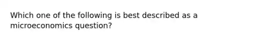 Which one of the following is best described as a microeconomics question?