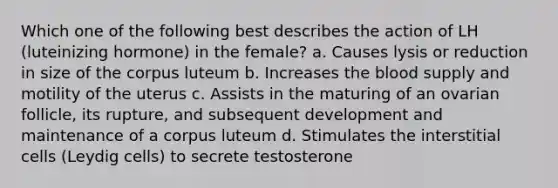 Which one of the following best describes the action of LH (luteinizing hormone) in the female? a. Causes lysis or reduction in size of the corpus luteum b. Increases the blood supply and motility of the uterus c. Assists in the maturing of an ovarian follicle, its rupture, and subsequent development and maintenance of a corpus luteum d. Stimulates the interstitial cells (Leydig cells) to secrete testosterone