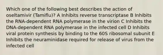 Which one of the following best describes the action of oseltamivir (Tamiflu)? A Inhibits reverse transcriptase B Inhibits the RNA-dependent RNA polymerase in the virion C Inhibits the DNA-dependent RNA polymerase in the infected cell D Inhibits viral protein synthesis by binding to the 60S ribosomal subunit E Inhibits the neuraminidase required for release of virus from the infected cell