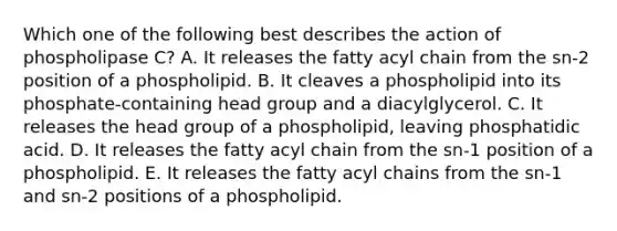 Which one of the following best describes the action of phospholipase C? A. It releases the fatty acyl chain from the sn-2 position of a phospholipid. B. It cleaves a phospholipid into its phosphate-containing head group and a diacylglycerol. C. It releases the head group of a phospholipid, leaving phosphatidic acid. D. It releases the fatty acyl chain from the sn-1 position of a phospholipid. E. It releases the fatty acyl chains from the sn-1 and sn-2 positions of a phospholipid.