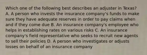 Which one of the following best describes an adjuster in Texas? A. A person who invests the insurance company's funds to make sure they have adequate reserves in order to pay claims when and if they come due B. An insurance company's employee who helps in establishing rates on various risks C. An insurance company's field representative who seeks to recruit new agents to sell their policies D. A person who investigates or adjusts losses on behalf of an insurance company