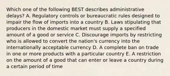 Which one of the following BEST describes administrative​ delays? A. Regulatory controls or bureaucratic rules designed to impair the flow of imports into a country B. Laws stipulating that producers in the domestic market must supply a specified amount of a good or service C. Discourage imports by restricting who is allowed to convert the​ nation's currency into the internationally acceptable currency D. A complete ban on trade in one or more products with a particular country E. A restriction on the amount of a good that can enter or leave a country during a certain period of time