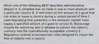 Which one of the following BEST describes administrative​ delays? A. A complete ban on trade in one or more products with a particular country B. A restriction on the amount of a good that can enter or leave a country during a certain period of time C. Laws stipulating that producers in the domestic market must supply a specified amount of a good or service D. Discourage imports by restricting who is allowed to convert the​ nation's currency into the internationally acceptable currency E. Regulatory controls or bureaucratic rules designed to impair the flow of imports into a country