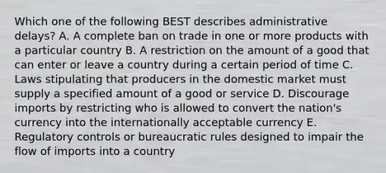 Which one of the following BEST describes administrative​ delays? A. A complete ban on trade in one or more products with a particular country B. A restriction on the amount of a good that can enter or leave a country during a certain period of time C. Laws stipulating that producers in the domestic market must supply a specified amount of a good or service D. Discourage imports by restricting who is allowed to convert the​ nation's currency into the internationally acceptable currency E. Regulatory controls or bureaucratic rules designed to impair the flow of imports into a country