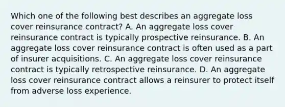 Which one of the following best describes an aggregate loss cover reinsurance contract? A. An aggregate loss cover reinsurance contract is typically prospective reinsurance. B. An aggregate loss cover reinsurance contract is often used as a part of insurer acquisitions. C. An aggregate loss cover reinsurance contract is typically retrospective reinsurance. D. An aggregate loss cover reinsurance contract allows a reinsurer to protect itself from adverse loss experience.