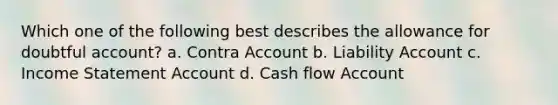 Which one of the following best describes the allowance for doubtful account? a. Contra Account b. Liability Account c. Income Statement Account d. Cash flow Account