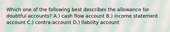 Which one of the following best describes the allowance for doubtful accounts? A.) cash flow account B.) income statement account C.) contra-account D.) liability account