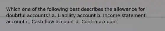 Which one of the following best describes the allowance for doubtful accounts? a. Liability account b. Income statement account c. Cash flow account d. Contra-account