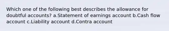 Which one of the following best describes the allowance for doubtful accounts? a.Statement of earnings account b.Cash flow account c.Liability account d.Contra account