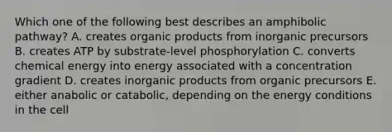 Which one of the following best describes an amphibolic pathway? A. creates organic products from inorganic precursors B. creates ATP by substrate-level phosphorylation C. converts chemical energy into energy associated with a concentration gradient D. creates inorganic products from organic precursors E. either anabolic or catabolic, depending on the energy conditions in the cell