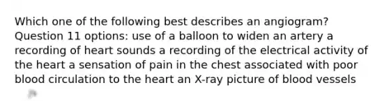 Which one of the following best describes an angiogram? Question 11 options: use of a balloon to widen an artery a recording of heart sounds a recording of the electrical activity of the heart a sensation of pain in the chest associated with poor blood circulation to the heart an X-ray picture of blood vessels