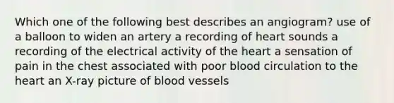 Which one of the following best describes an angiogram? use of a balloon to widen an artery a recording of heart sounds a recording of the electrical activity of the heart a sensation of pain in the chest associated with poor blood circulation to the heart an X-ray picture of blood vessels