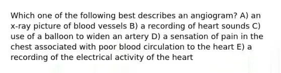 Which one of the following best describes an angiogram? A) an x-ray picture of blood vessels B) a recording of heart sounds C) use of a balloon to widen an artery D) a sensation of pain in the chest associated with poor blood circulation to the heart E) a recording of the electrical activity of the heart