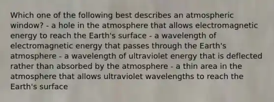 Which one of the following best describes an atmospheric window? - a hole in the atmosphere that allows electromagnetic energy to reach the Earth's surface - a wavelength of electromagnetic energy that passes through the Earth's atmosphere - a wavelength of ultraviolet energy that is deflected rather than absorbed by the atmosphere - a thin area in the atmosphere that allows ultraviolet wavelengths to reach the Earth's surface