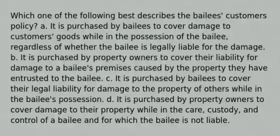 Which one of the following best describes the bailees' customers policy? a. It is purchased by bailees to cover damage to customers' goods while in the possession of the bailee, regardless of whether the bailee is legally liable for the damage. b. It is purchased by property owners to cover their liability for damage to a bailee's premises caused by the property they have entrusted to the bailee. c. It is purchased by bailees to cover their legal liability for damage to the property of others while in the bailee's possession. d. It is purchased by property owners to cover damage to their property while in the care, custody, and control of a bailee and for which the bailee is not liable.