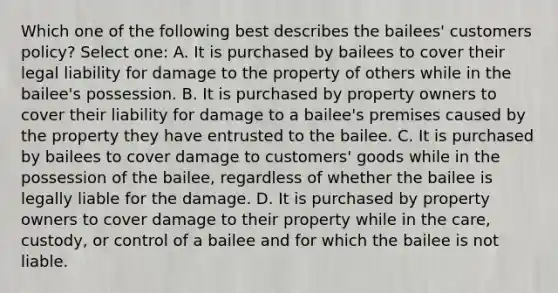 Which one of the following best describes the bailees' customers policy? Select one: A. It is purchased by bailees to cover their legal liability for damage to the property of others while in the bailee's possession. B. It is purchased by property owners to cover their liability for damage to a bailee's premises caused by the property they have entrusted to the bailee. C. It is purchased by bailees to cover damage to customers' goods while in the possession of the bailee, regardless of whether the bailee is legally liable for the damage. D. It is purchased by property owners to cover damage to their property while in the care, custody, or control of a bailee and for which the bailee is not liable.