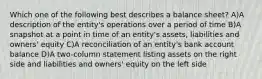 Which one of the following best describes a balance sheet? A)A description of the entity's operations over a period of time B)A snapshot at a point in time of an entity's assets, liabilities and owners' equity C)A reconciliation of an entity's bank account balance D)A two-column statement listing assets on the right side and liabilities and owners' equity on the left side