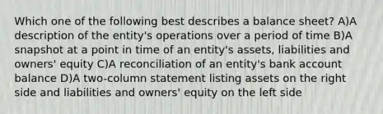 Which one of the following best describes a balance sheet? A)A description of the entity's operations over a period of time B)A snapshot at a point in time of an entity's assets, liabilities and owners' equity C)A reconciliation of an entity's bank account balance D)A two-column statement listing assets on the right side and liabilities and owners' equity on the left side