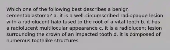 Which one of the following best describes a benign cementoblastoma? a. it is a well-circumscribed radiopaque lesion with a radiolucent halo fused to the root of a vital tooth b. it has a radiolucent multilocular appearance c. it is a radiolucent lesion surrounding the crown of an impacted tooth d. it is composed of numerous toothlike structures