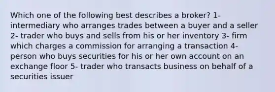 Which one of the following best describes a broker? 1- intermediary who arranges trades between a buyer and a seller 2- trader who buys and sells from his or her inventory 3- firm which charges a commission for arranging a transaction 4- person who buys securities for his or her own account on an exchange floor 5- trader who transacts business on behalf of a securities issuer