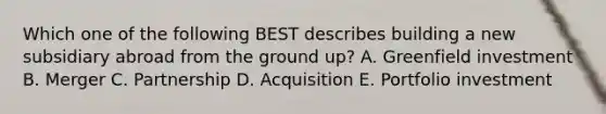 Which one of the following BEST describes building a new subsidiary abroad from the ground​ up? A. Greenfield investment B. Merger C. Partnership D. Acquisition E. Portfolio investment