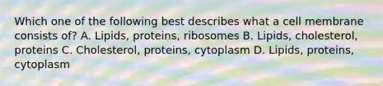 Which one of the following best describes what a cell membrane consists of? A. Lipids, proteins, ribosomes B. Lipids, cholesterol, proteins C. Cholesterol, proteins, cytoplasm D. Lipids, proteins, cytoplasm