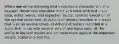 Which one of the following best describes a characteristic of a keyword-driven test execution tool? a) A table with test input data, action words, and expected results, controls execution of the system under test. b) Actions of testers recorded in a script that is rerun several times. c) Actions of testers recorded in a script that is run with several sets of test input data. d) The ability to log test results and compare them against the expected results, stored in a text file.