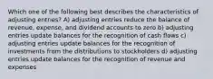 Which one of the following best describes the characteristics of adjusting entries? A) adjusting entries reduce the balance of revenue, expense, and dividend accounts to zero b) adjusting entries update balances for the recognition of cash flows c) adjusting entries update balances for the recognition of investments from the distributions to stockholders d) adjusting entries update balances for the recognition of revenue and expenses