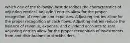 Which one of the following best describes the characteristics of adjusting entries? Adjusting entries allow for the proper recognition of revenue and expenses. Adjusting entries allow for the proper recognition of cash flows. Adjusting entries reduce the balance of revenue, expense, and dividend accounts to zero. Adjusting entries allow for the proper recognition of investments from and distributions to stockholders.