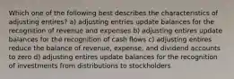 Which one of the following best describes the characteristics of adjusting entires? a) adjusting entries update balances for the recognition of revenue and expenses b) adjusting entires update balances for the recognition of cash flows c) adjusting entires reduce the balance of revenue, expense, and dividend accounts to zero d) adjusting entires update balances for the recognition of investments from distributions to stockholders