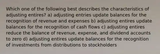 Which one of the following best describes the characteristics of adjusting entires? a) adjusting entries update balances for the recognition of revenue and expenses b) adjusting entires update balances for the recognition of cash flows c) adjusting entires reduce the balance of revenue, expense, and dividend accounts to zero d) adjusting entires update balances for the recognition of investments from distributions to stockholders