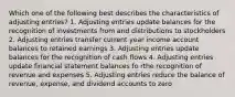 Which one of the following best describes the characteristics of adjusting entries? 1. Adjusting entries update balances for the recognition of investments from and distributions to stockholders 2. Adjusting entries transfer current year income account balances to retained earnings 3. Adjusting entries update balances for the recognition of cash flows 4. Adjusting entries update financial statement balances fo rthe recognition of revenue and expenses 5. Adjusting entries reduce the balance of revenue, expense, and dividend accounts to zero