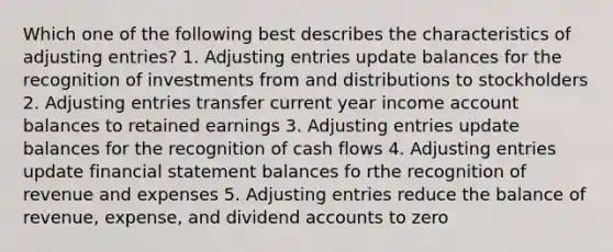 Which one of the following best describes the characteristics of adjusting entries? 1. Adjusting entries update balances for the recognition of investments from and distributions to stockholders 2. Adjusting entries transfer current year income account balances to retained earnings 3. Adjusting entries update balances for the recognition of cash flows 4. Adjusting entries update financial statement balances fo rthe recognition of revenue and expenses 5. Adjusting entries reduce the balance of revenue, expense, and dividend accounts to zero