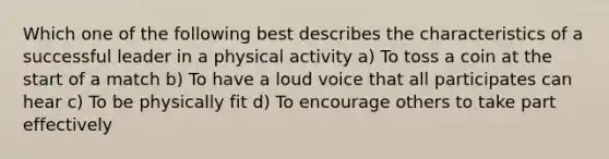 Which one of the following best describes the characteristics of a successful leader in a physical activity a) To toss a coin at the start of a match b) To have a loud voice that all participates can hear c) To be physically fit d) To encourage others to take part effectively