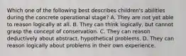 Which one of the following best describes children's abilities during the concrete operational stage? A. They are not yet able to reason logically at all. B. They can think logically, but cannot grasp the concept of conservation. C. They can reason deductively about abstract, hypothetical problems. D. They can reason logically about problems in their own experience.