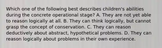 Which one of the following best describes children's abilities during the concrete operational stage? A. They are not yet able to reason logically at all. B. They can think logically, but cannot grasp the concept of conservation. C. They can reason deductively about abstract, hypothetical problems. D. They can reason logically about problems in their own experience.