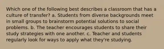 Which one of the following best describes a classroom that has a culture of transfer? a. Students from diverse backgrounds meet in small groups to brainstorm potential solutions to social problems. b. The teacher encourages students to share their study strategies with one another. c. Teacher and students regularly look for ways to apply what they're studying.