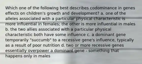 Which one of the following best describes codominance in genes effects on children's growth and development? a. one of the alleles associated with a particular physical characteristic is more influential in females; the other is more influential in males b. the two allies associated with a particular physical characteristic both have some influence c. a dominant gene temporarily "succumb" to a recessive gene's influence, typically as a result of poor nutrition d. two or more recessive genes essentially overpower a dominant gene - something that happens only in males