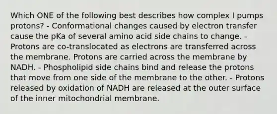 Which ONE of the following best describes how complex I pumps protons? - Conformational changes caused by electron transfer cause the pKa of several amino acid side chains to change. - Protons are co-translocated as electrons are transferred across the membrane. Protons are carried across the membrane by NADH. - Phospholipid side chains bind and release the protons that move from one side of the membrane to the other. - Protons released by oxidation of NADH are released at the outer surface of the inner mitochondrial membrane.